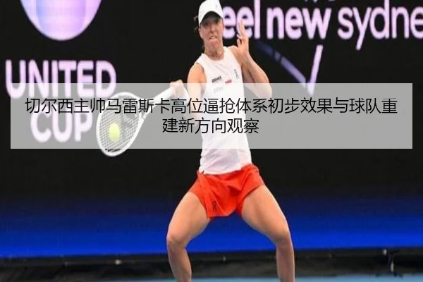qie-er-xi-zhu-shuai-ma-lei-si-ka-gao-wei-bi-qiang-ti-xi-chu-bu-xiao-guo-yu-qiu-dui-chong-jian-xin-fang-xiang-guan-cha-3-923.jpg