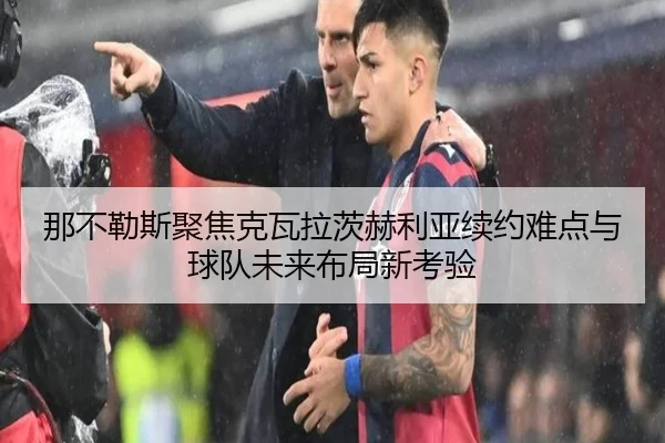 那不勒斯聚焦克瓦拉茨赫利亚续约难点与球队未来布局新考验