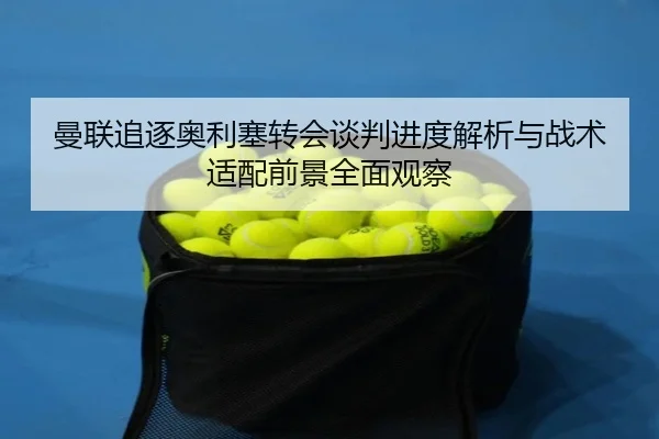 曼联追逐奥利塞转会谈判进度解析与战术适配前景全面观察