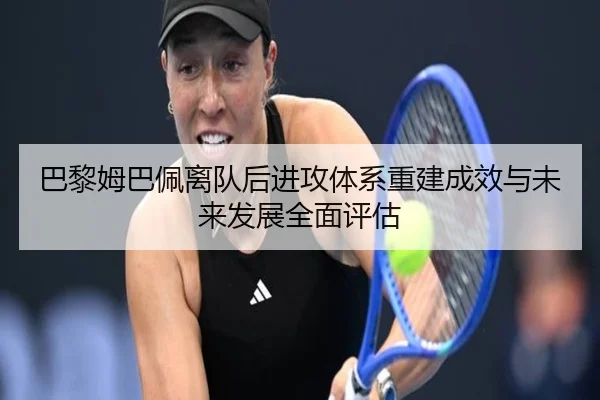 巴黎姆巴佩离队后进攻体系重建成效与未来发展全面评估