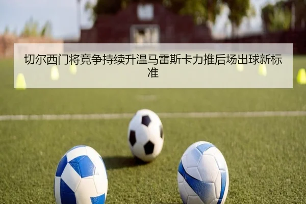 切尔西门将竞争持续升温马雷斯卡力推后场出球新标准