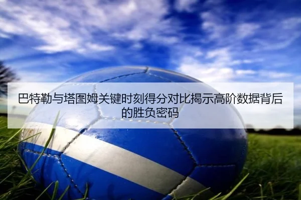 巴特勒与塔图姆关键时刻得分对比揭示高阶数据背后的胜负密码